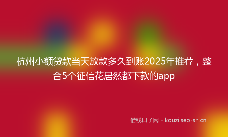 杭州小额贷款当天放款多久到账2025年推荐，整合5个征信花居然都下款的app