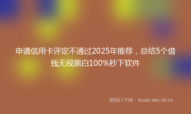 申请信用卡评定不通过2025年推荐，总结5个借钱无视黑白100%秒下软件