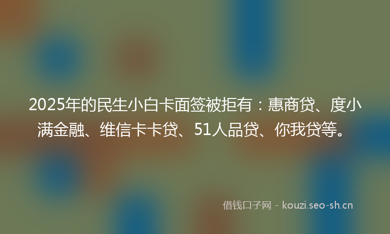 2025年的民生小白卡面签被拒有：惠商贷、度小满金融、维信卡卡贷、51人品贷、你我贷等。
