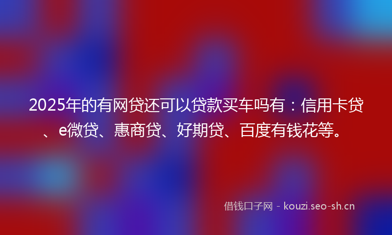 2025年的有网贷还可以贷款买车吗有：信用卡贷、e微贷、惠商贷、好期贷、百度有钱花等。