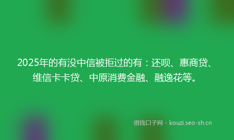 2025年的有没中信被拒过的有：还呗、惠商贷、维信卡卡贷、中原消费金融、融逸花等。