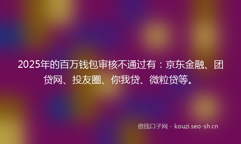2025年的百万钱包审核不通过有：京东金融、团贷网、投友圈、你我贷、微粒贷等。