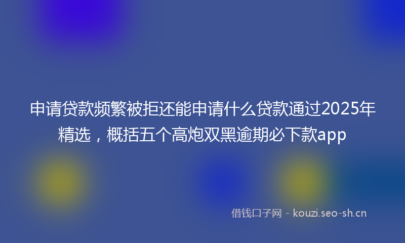 申请贷款频繁被拒还能申请什么贷款通过2025年精选，概括五个高炮双黑逾期必下款app