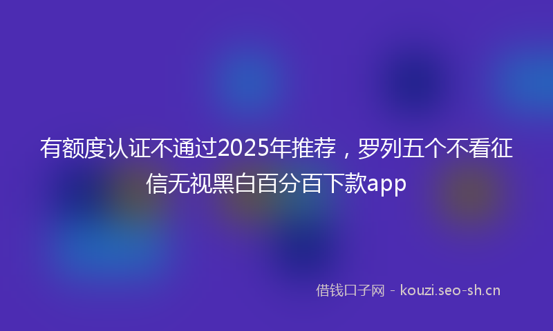 有额度认证不通过2025年推荐，罗列五个不看征信无视黑白百分百下款app