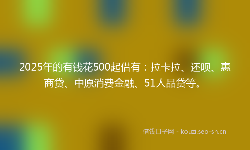 2025年的有钱花500起借有：拉卡拉、还呗、惠商贷、中原消费金融、51人品贷等。