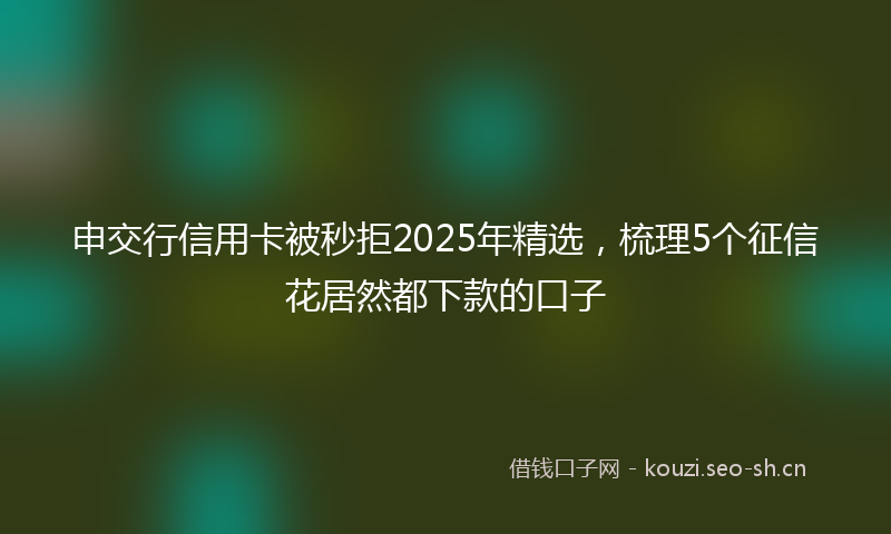 申交行信用卡被秒拒2025年精选，梳理5个征信花居然都下款的口子