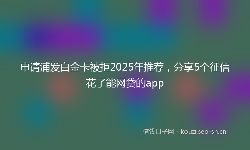 申请浦发白金卡被拒2025年推荐，分享5个征信花了能网贷的app