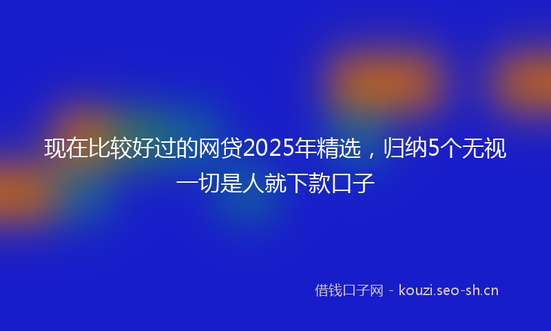 现在比较好过的网贷2025年精选，归纳5个无视一切是人就下款口子