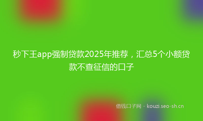 秒下王app强制贷款2025年推荐，汇总5个小额贷款不查征信的口子