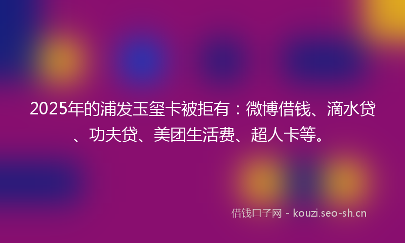 2025年的浦发玉玺卡被拒有：微博借钱、滴水贷、功夫贷、美团生活费、超人卡等。