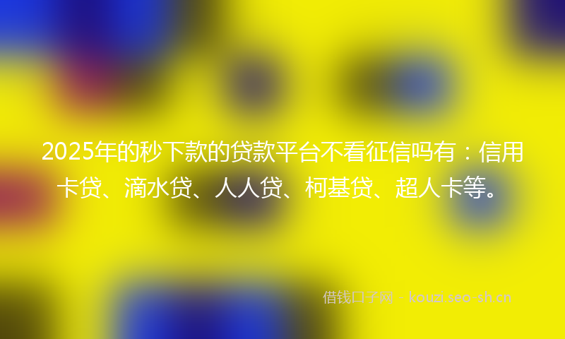 2025年的秒下款的贷款平台不看征信吗有：信用卡贷、滴水贷、人人贷、柯基贷、超人卡等。
