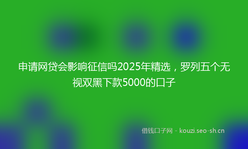 申请网贷会影响征信吗2025年精选，罗列五个无视双黑下款5000的口子