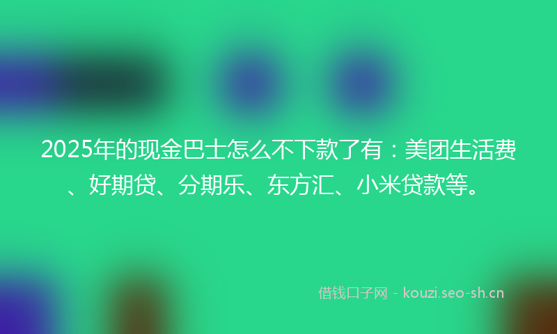 2025年的现金巴士怎么不下款了有：美团生活费、好期贷、分期乐、东方汇、小米贷款等。