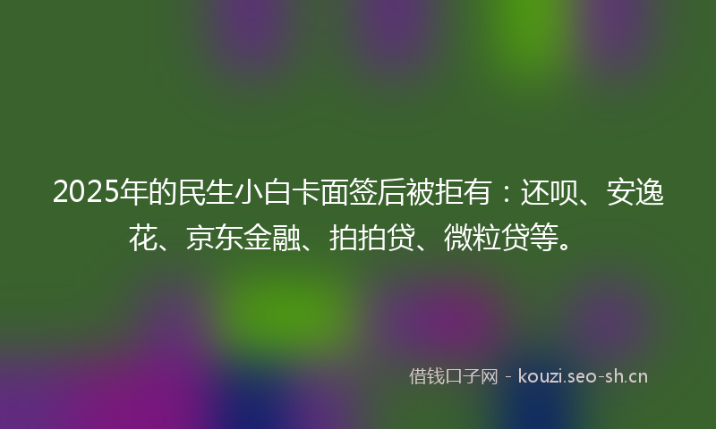 2025年的民生小白卡面签后被拒有：还呗、安逸花、京东金融、拍拍贷、微粒贷等。
