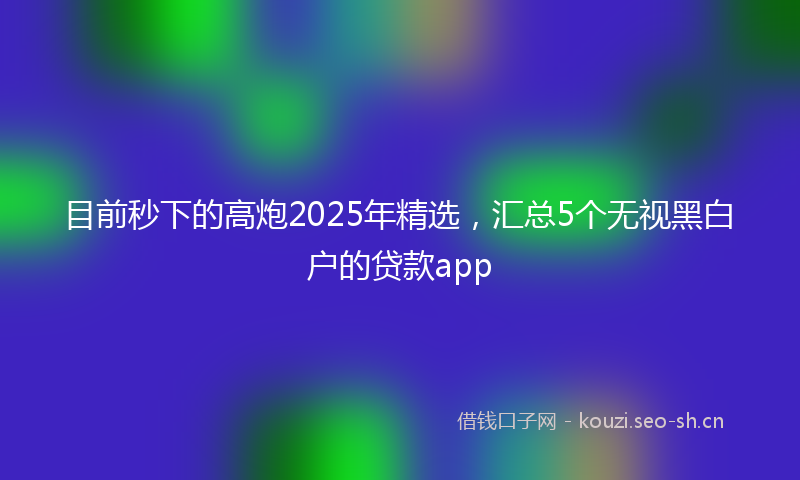 目前秒下的高炮2025年精选，汇总5个无视黑白户的贷款app