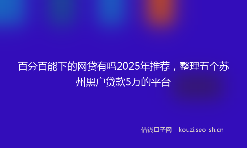 百分百能下的网贷有吗2025年推荐，整理五个苏州黑户贷款5万的平台