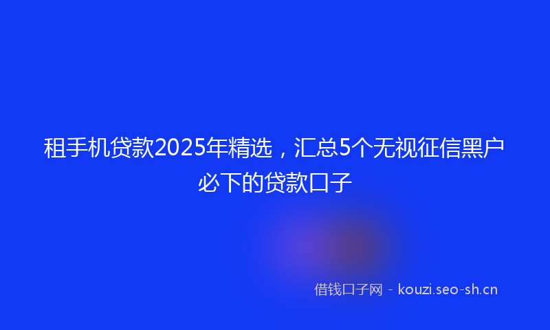租手机贷款2025年精选，汇总5个无视征信黑户必下的贷款口子