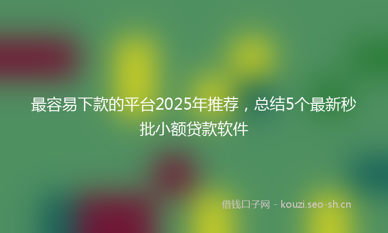 最容易下款的平台2025年推荐，总结5个最新秒批小额贷款软件