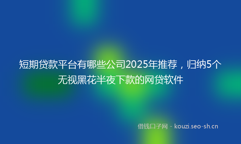 短期贷款平台有哪些公司2025年推荐，归纳5个无视黑花半夜下款的网贷软件