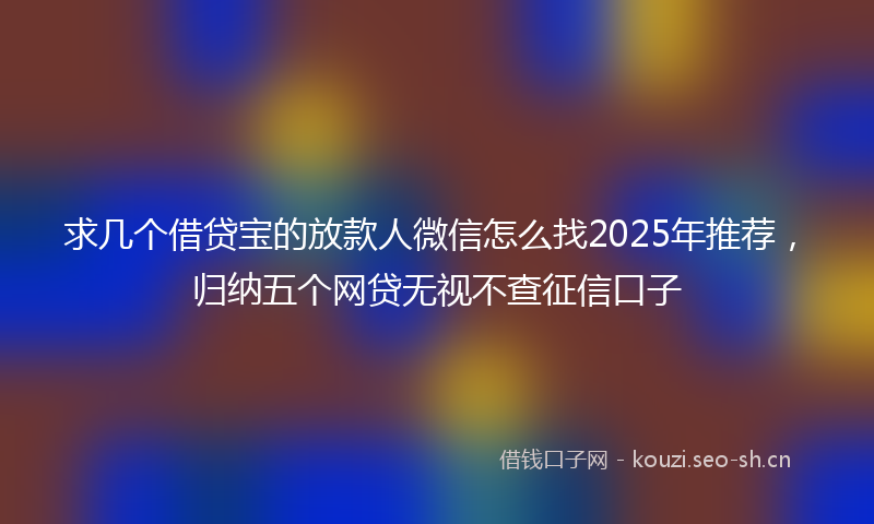 求几个借贷宝的放款人微信怎么找2025年推荐，归纳五个网贷无视不查征信口子