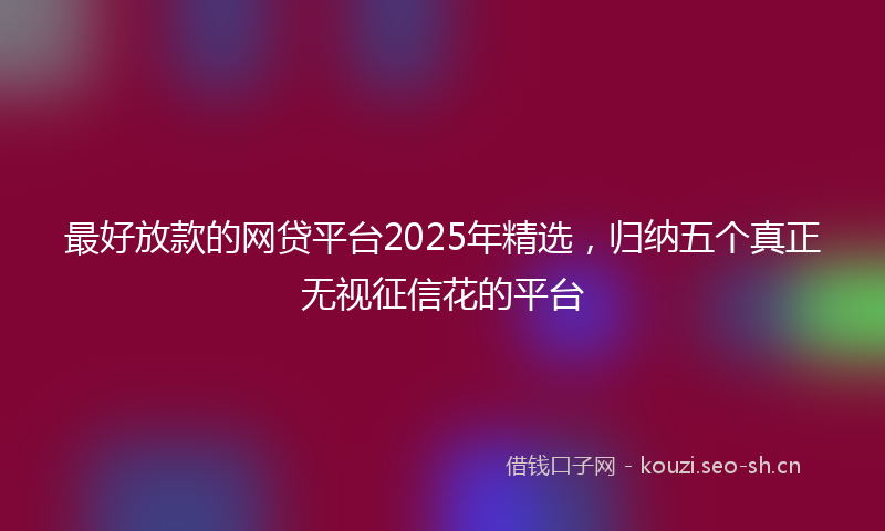 最好放款的网贷平台2025年精选，归纳五个真正无视征信花的平台