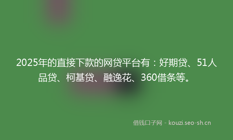 2025年的直接下款的网贷平台有：好期贷、51人品贷、柯基贷、融逸花、360借条等。