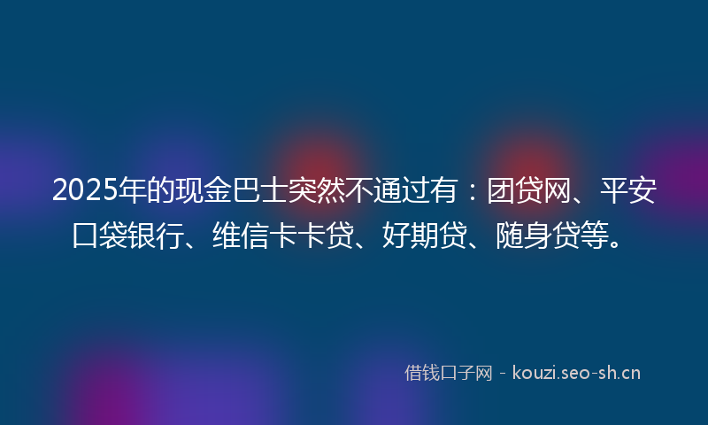 2025年的现金巴士突然不通过有：团贷网、平安口袋银行、维信卡卡贷、好期贷、随身贷等。