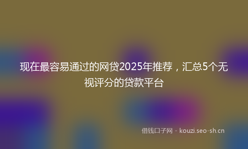 现在最容易通过的网贷2025年推荐，汇总5个无视评分的贷款平台