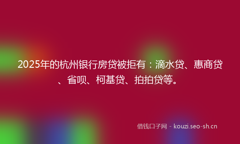 2025年的杭州银行房贷被拒有：滴水贷、惠商贷、省呗、柯基贷、拍拍贷等。