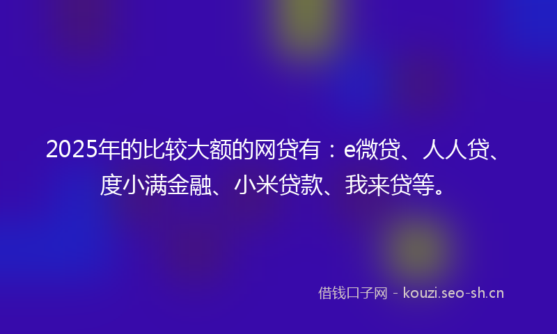 2025年的比较大额的网贷有:e微贷、人人贷、度小满金融、小米贷款、我来贷等。