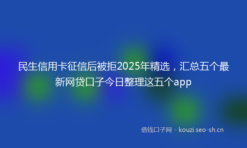 民生信用卡征信后被拒2025年精选,汇总五个最新网贷口子今日整理这五个app