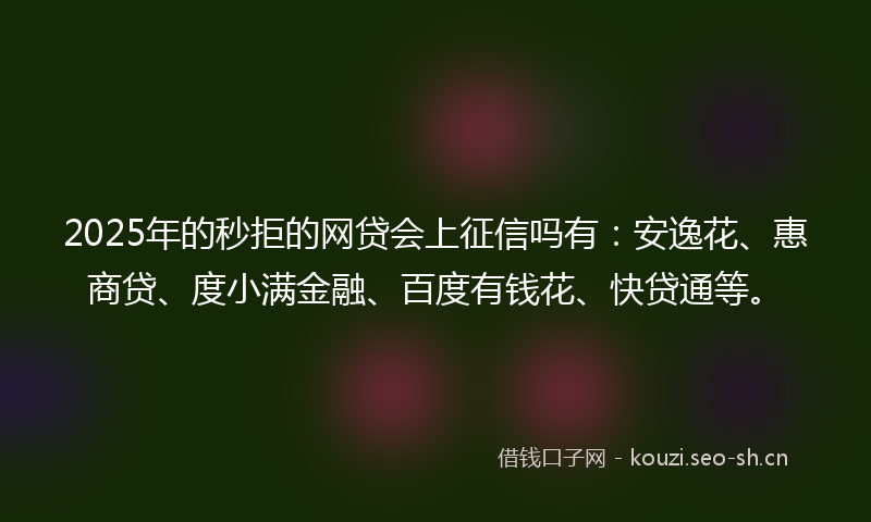 2025年的秒拒的网贷会上征信吗有：安逸花、惠商贷、度小满金融、百度有钱花、快贷通等。