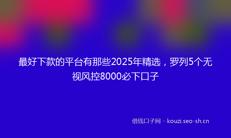 最好下款的平台有那些2025年精选,罗列5个无视风控8000必下口子