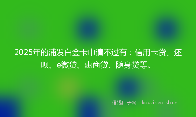 2025年的浦发白金卡申请不过有：信用卡贷、还呗、e微贷、惠商贷、随身贷等。