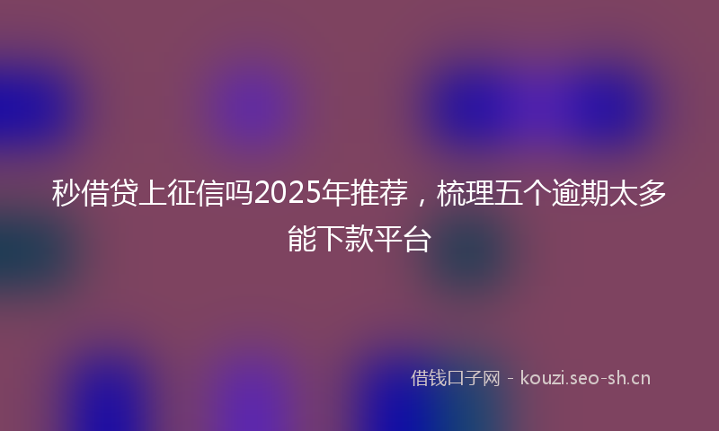 秒借贷上征信吗2025年推荐，梳理五个逾期太多能下款平台