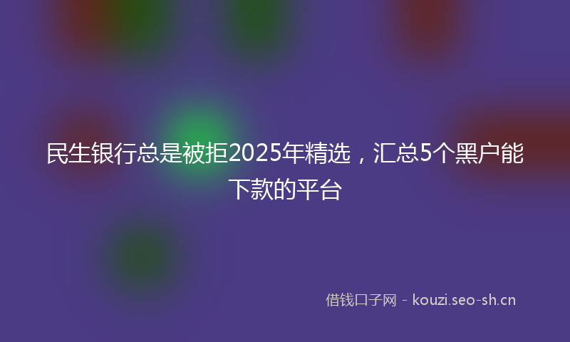 民生银行总是被拒2025年精选，汇总5个黑户能下款的平台