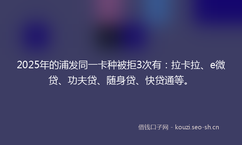2025年的浦发同一卡种被拒3次有：拉卡拉、e微贷、功夫贷、随身贷、快贷通等。