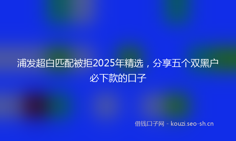浦发超白匹配被拒2025年精选,分享五个双黑户必下款的口子