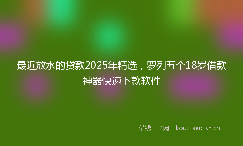 最近放水的贷款2025年精选，罗列五个18岁借款神器快速下款软件