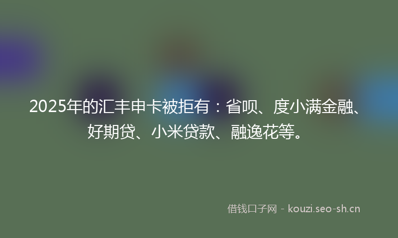 2025年的汇丰申卡被拒有：省呗、度小满金融、好期贷、小米贷款、融逸花等。