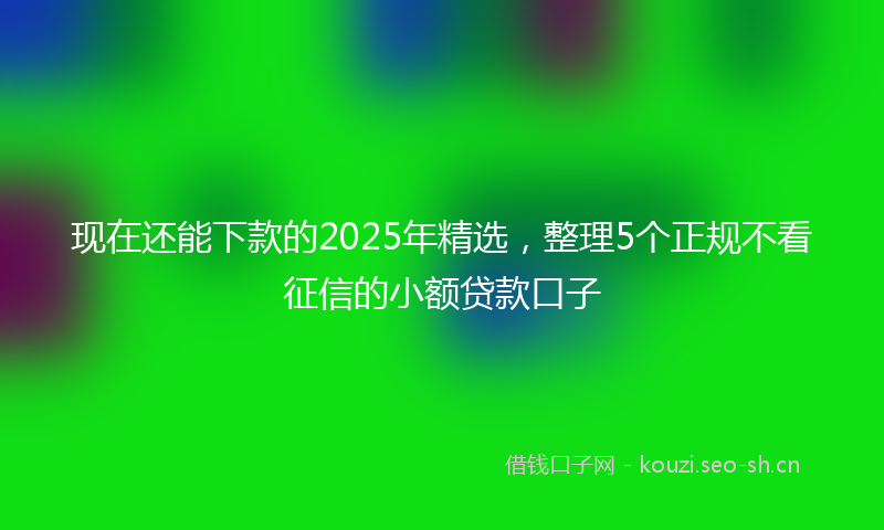 现在还能下款的2025年精选，整理5个正规不看征信的小额贷款口子