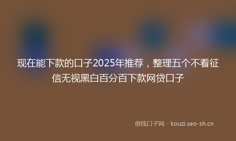 现在能下款的口子2025年推荐，整理五个不看征信无视黑白百分百下款网贷口子