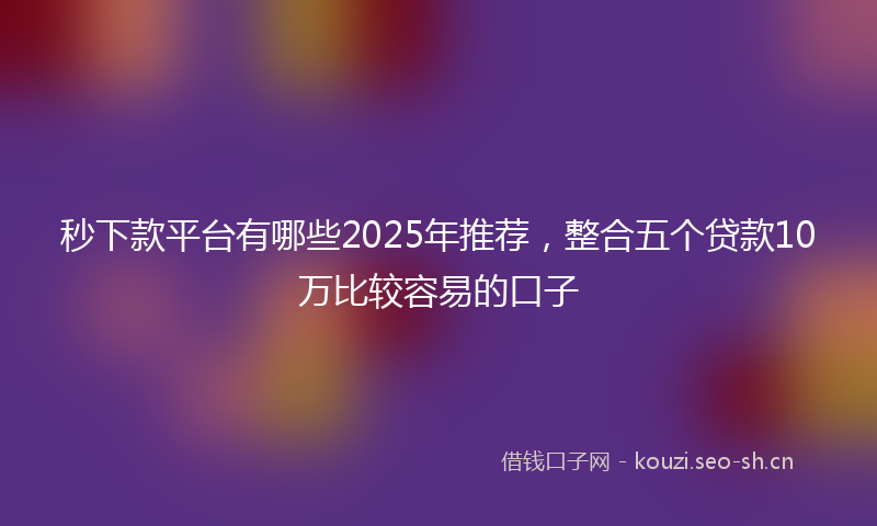 秒下款平台有哪些2025年推荐,整合五个贷款10万比较容易的口子