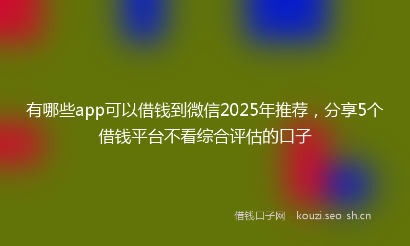 有哪些app可以借钱到微信2025年推荐，分享5个借钱平台不看综合评估的口子