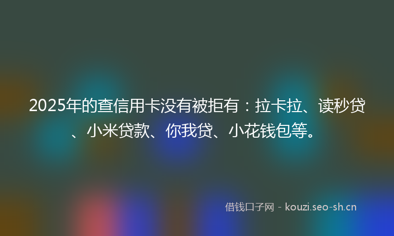 2025年的查信用卡没有被拒有：拉卡拉、读秒贷、小米贷款、你我贷、小花钱包等。