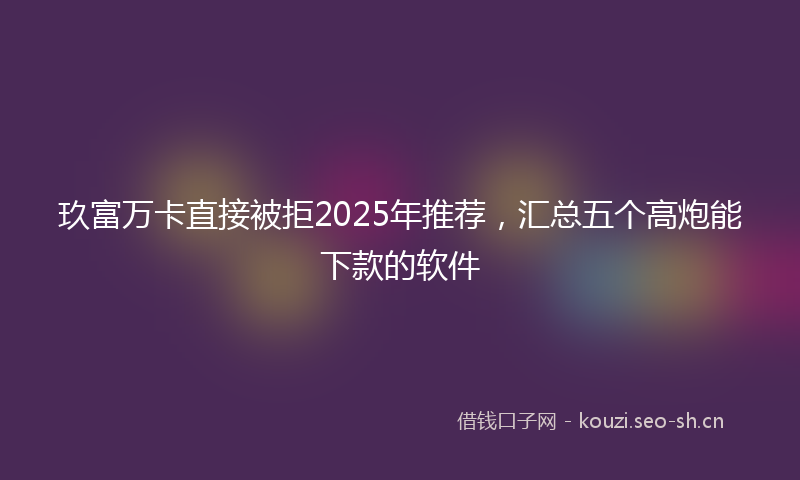 玖富万卡直接被拒2025年推荐，汇总五个高炮能下款的软件