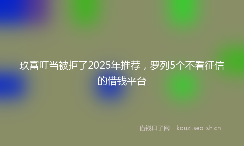 玖富叮当被拒了2025年推荐，罗列5个不看征信的借钱平台