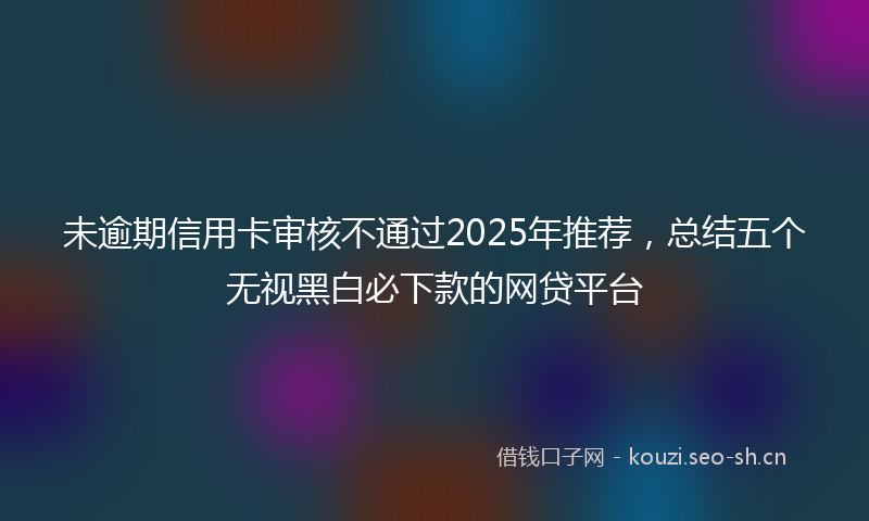 未逾期信用卡审核不通过2025年推荐，总结五个无视黑白必下款的网贷平台