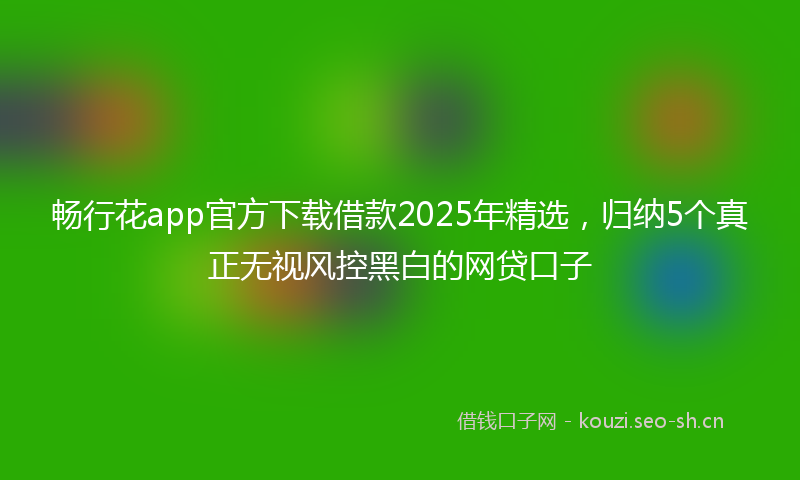 畅行花app官方下载借款2025年精选，归纳5个真正无视风控黑白的网贷口子