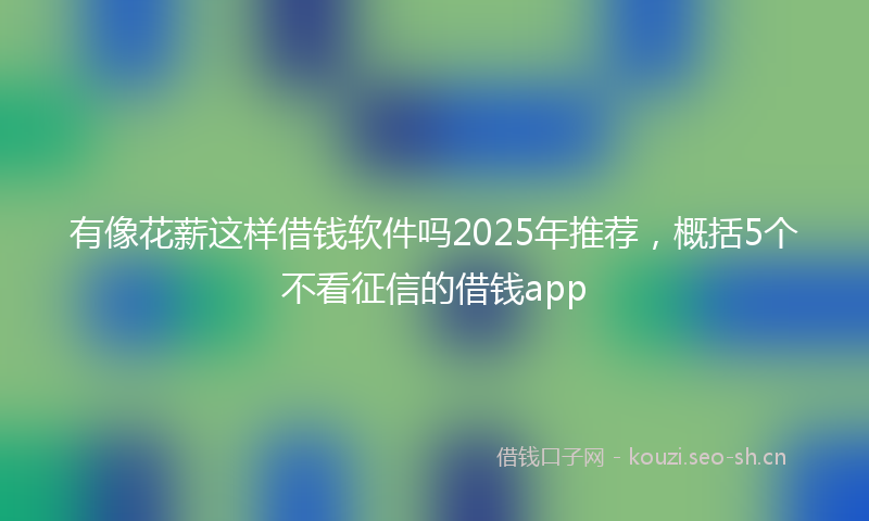 有像花薪这样借钱软件吗2025年推荐，概括5个不看征信的借钱app